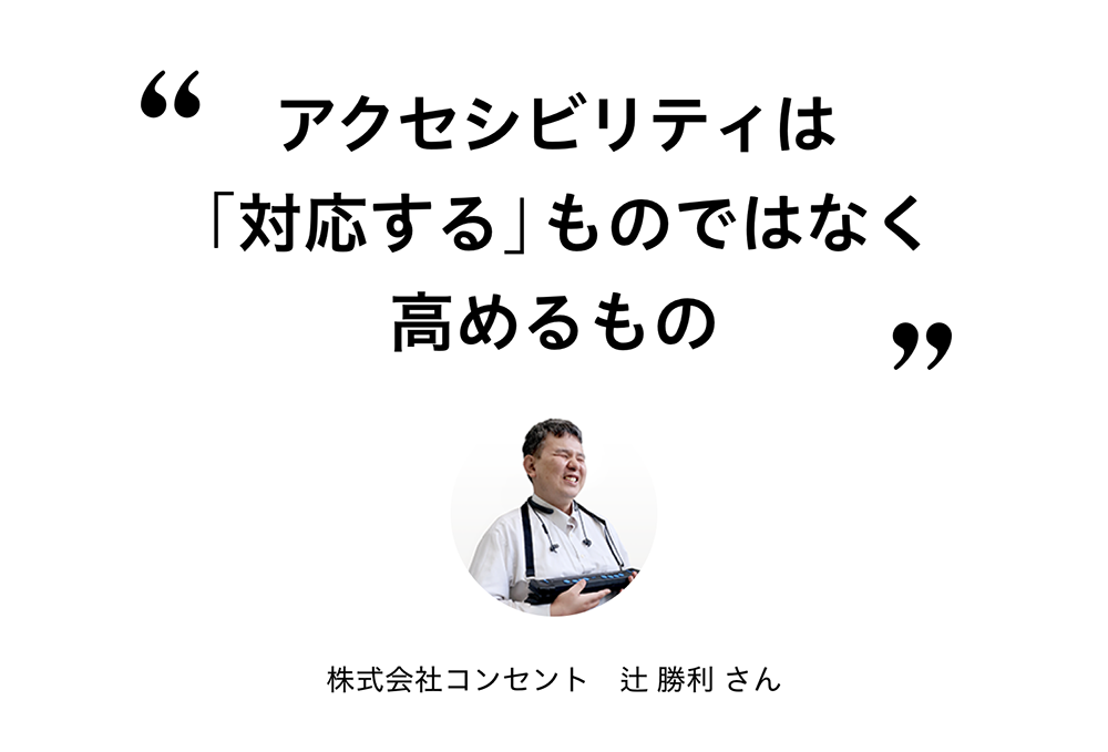 “アクセシビリティは「対応する」ものではなく、高めるもの” 株式会社コンセント 辻 勝利さん